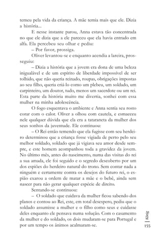 155
König
temeu pela vida da criança. A mãe temia mais que ele. Dizia
a história...
E nesse instante parou, Anna estava tão concentrada
no que ele dizia que a ele pareceu que ela havia entrado em
alfa. Ela percebeu seu olhar e pediu:
– Por favor, prossiga.
Oliver levantou-se e enquanto acendia a lareira, pros-
seguiu:
– Dizia a história que a jovem era dona de uma beleza
inigualável e de um espírito de liberdade impossível de ser
tolhido, que não queria reinado, roupas, obrigações impostas
ao seu filho, queria criá-lo como um plebeu, um soldado, um
carpinteiro, um doutor, tudo, menos um sacerdote ou um rei.
Esta parte da história muito me divertia, sonhei com essa
mulher na minha adolescência.
O fogo esquentava o ambiente e Anna sentia seu rosto
corar com o calor. Oliver a olhou com cautela, e esmaeceu
nele qualquer dúvida que ela era a tataraneta da mulher dos
seus sonhos da juventude. Ele continuou:
– O Rei então temendo que ela fugisse com seu herdei-
ro determinou que a criança fosse vigiada de perto pelo seu
melhor soldado, soldado que já vigiava seu amor desde sem-
pre, e este homem acompanhou toda a gravidez da jovem.
No último mês, antes do nascimento, numa das visitas do rei
a sua amada, ele foi seguido e o segredo descoberto por um
dos espiões do herdeiro natural do trono. Sem contar nada a
ninguém e certamente contra os desejos do futuro rei, o es-
pião exarou a ordem de matar a mãe e o bebê, ainda sem
nascer para não gerar qualquer espécie de direito.
Sentando-se continuou:
– O soldado que cuidava da mulher ficou sabendo dos
planos e contou ao Rei, este, em total desespero, pediu que o
soldado assumisse a mulher e o filho como seus e cuidasse
deles enquanto ele pensava numa solução. Com o casamento
da mulher e do soldado, os dois mudaram-se para Portugal e
por um tempo os ânimos acalmaram-se.
 