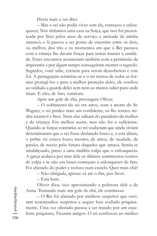 156
AnaRitaPetraroli
Havia mais a ser dito:
– Mas o rei não podia viver sem ela, começou a enlou-
quecer. Nós tínhamos uma casa na Suiça, que nos foi presen-
teada por Sissi pelos anos de serviço e amizade de minha
tataravó, e lá passou a ser ponto de encontro entre os dois,
ou melhor, dos três e os momentos em que o Rei passava
com a criança lhe davam forças para tentar manter a sanida-
de. Estes encontros aconteciam também com a permissão da
imperatriz e por algum tempo conseguiram manter o segredo.
Segredos, você sabe, existem para serem descobertos e este
foi. A perseguição reiniciou-se e o rei tentou de todas as for-
mas protegê-los e para a melhor proteção deles, ele confiou
ao soldado a guarda deles sem nem ao menos saber para onde
iriam. E eles, de fato, sumiram.
Após um gole de chá, prosseguiu Oliver:
– O sofrimento do rei era atroz, com a morte do Sr.
Wagner, o rei perdeu mais um confidente, só lhe restava mi-
nha tataravó e Sissi. Nem elas sabiam do paradeiro da mulher
e da criança. Era melhor assim, mas não foi o suficiente.
Quando as forças contrárias ao rei souberam que ainda viviam
determinaram que o rei fosse declarado louco e, a esta altura,
o pobre rei estava louco mesmo, de amor, de saudade, de
paixão, de receio pelo futuro daqueles que amava. Sentia-se
amaldiçoado, preso a uma maldita culpa que o enlouquecia.
A igreja acabava por tirar dele os últimos sentimentos isentos
de culpa e se não era louco começara a enlouquecer de fato.
Foi afastado do poder e recluso num castelo. Quer mais chá?
– Não obrigada, apenas vá até o fim, por favor.
– Está bem.
Oliver disse isso aproximando a poltrona dele a de
Anna. Tomando mais um gole de chá, ele continuou:
– O Rei foi afastado por médicos suspeitos que ouvi-
ram testemunhos suspeitos e sequer fora avaliado psiquica-
mente. Uma vez afastado passou a ser tratado por um exce-
lente psiquiatra. Ficaram amigos. O rei confessou ao médico
 