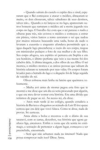 158
AnaRitaPetraroli
– Quando saíram do castelo o espião deu o sinal, espe-
raram que o Rei começasse a atacar o médico, abraçaram-se
muito, os dois choravam, talvez sabedores de seus destinos,
talvez não... Quando o rei lançou-se no lago, apareceram ou-
tros homens que surraram o médico até a morte jogando seu
corpo no lago. O barulho fez com que o rei parasse o nado e
olhasse para trás, não avistou o médico e começou a entrar
em pânico, vários barcos a remo cercaram o rei que nadou
por muitos minutos buscando uma saída, horas de nado o
levaram a exaustão e enquanto afundava permitindo que a
água daquele lago preenchesse o vazio do seu corpo, rasgou
em minúsculos pedaços a foto de sua mulher e de seu filho.
Seu corpo afogava, seu espírito só pensava em Sophia e em
seu herdeiro, o último perfume que veio a sua mente foi dos
cabelos dela. A última imagem, a dos olhos de seu filho. O rei
morreu, o médico morreu e as únicas pessoas que sabiam da
história calaram-se temendo por suas vidas. Os corpos foram
levados para a beirada do lago e a alegação foi de briga seguida
de suicídio do rei.
Oliver colocou mais lenha na lareira que queimava ve-
lozmente.
– Minha avó antes de morrer pegou esta foto que te
mostrei e me disse que um dia eu seria procurado por alguém,
e que era meu dever contar esta história. Era uma dívida que
teríamos de pagar ao rei. Ao nosso rei, ela disse.
– Anos mais tarde já no colégio, quando estudava a
história da Baviera e chegamos ao reinado de Luis II tive quase
certeza que era dele que vovó falava. Como te disse, nada de
provas. Só certezas.
Anna abriu a bolsa e mostrou a ele o diário de sua
tataravó, com as cartas, desenhos, sua história que agora ga-
nhava liga, encaixava. Enfim o vazio que ela sentia no estô-
mago, a sensação de pertencer a algum lugar, começava a ser
preenchida, encontrada.
– Será que não achamos nada na internet? Nada que
possa comprovar tudo isso? Disse Anna.
 