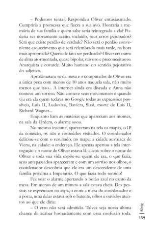 159
König
– Podemos tentar. Respondeu Oliver entusiasmado.
Cumpriria a promessa que fizera a sua avó. Honraria a me-
mória de sua família e quem sabe seria reintegrado a ela? Po-
deria ser novamente aceito, incluído, seus erros perdoados?
Será que existe perdão de verdade? Não será o perdão conve-
niente esquecimento que será relembrado mais tarde, na hora
mais apropriada? Queria de fato ser perdoado? Oliver era outro
de alma atormentada, quase bipolar, raivoso e preconceituoso.
Anarquista e covarde. Muito humano no sentido pejorativo
do adjetivo.
Aproximaram-se da mesa e o computador de Oliver era
a única peça com menos de 10 anos naquela sala, não muito
menos que isso... A internet ainda era discada e Anna não
conteve um sorriso. Não conteve seus movimentos e quando
viu era ela quem teclava no Google todas as expressões pos-
síveis, Luis II, Ludovico, Baviera, Sissi, morte de Luis II,
Richard Wagner...
Enquanto liam as matérias que apareciam aos montes,
na sala da Ordem, o alarme soou.
No mesmo instante, apareceram na tela os mapas, o IP
da conexão, os sites e conteúdos visitados. O coordenador
deliciou-se com o resultado, no mapa: a cidade austríaca de
Viena, na cidade: o endereço. Ele apenas apertou a tela inter-
rogação e o nome de Oliver estava lá, clicou sobre o nome de
Oliver e toda sua vida expõe-se: quem ele era, o que fazia,
seus antepassados apareceram e com um sorriso nos olhos, o
coordenador descobriu que ele era um descendente de uma
família próxima a Imperatriz. O que fazia todo sentido!
Fez soar o alarme apertando o botão azul no canto da
mesa. Em menos de um minuto a sala estava cheia. Dez pes-
soas se espremiam no espaço entre a mesa do coordenador e
a porta, uma delas estava sob o batente, olhos e ouvidos aten-
tos ao que ele diria:
– O erro não será admitido. Talvez seja nossa última
chance de acabar honradamente com essa confusão toda.
 