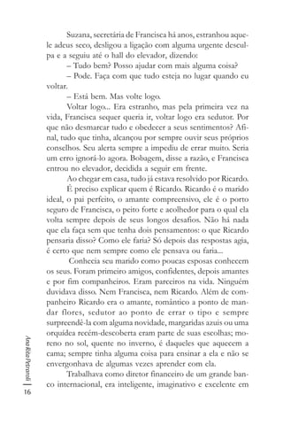 16
AnaRitaPetraroli
Suzana, secretária de Francisca há anos, estranhou aque-
le adeus seco, desligou a ligação com alguma urgente descul-
pa e a seguiu até o hall do elevador, dizendo:
– Tudo bem? Posso ajudar com mais alguma coisa?
– Pode. Faça com que tudo esteja no lugar quando eu
voltar.
– Está bem. Mas volte logo.
Voltar logo... Era estranho, mas pela primeira vez na
vida, Francisca sequer queria ir, voltar logo era sedutor. Por
que não desmarcar tudo e obedecer a seus sentimentos? Afi-
nal, tudo que tinha, alcançou por sempre ouvir seus próprios
conselhos. Seu alerta sempre a impediu de errar muito. Seria
um erro ignorá-lo agora. Bobagem, disse a razão, e Francisca
entrou no elevador, decidida a seguir em frente.
Ao chegar em casa, tudo já estava resolvido por Ricardo.
É preciso explicar quem é Ricardo. Ricardo é o marido
ideal, o pai perfeito, o amante compreensivo, ele é o porto
seguro de Francisca, o peito forte e acolhedor para o qual ela
volta sempre depois de seus longos desafios. Não há nada
que ela faça sem que tenha dois pensamentos: o que Ricardo
pensaria disso? Como ele faria? Só depois das respostas agia,
é certo que nem sempre como ele pensava ou faria...
Conhecia seu marido como poucas esposas conhecem
os seus. Foram primeiro amigos, confidentes, depois amantes
e por fim companheiros. Eram parceiros na vida. Ninguém
duvidava disso. Nem Francisca, nem Ricardo. Além de com-
panheiro Ricardo era o amante, romântico a ponto de man-
dar flores, sedutor ao ponto de errar o tipo e sempre
surpreendê-la com alguma novidade, margaridas azuis ou uma
orquídea recém-descoberta eram parte de suas escolhas; mo-
reno no sol, quente no inverno, é daqueles que aquecem a
cama; sempre tinha alguma coisa para ensinar a ela e não se
envergonhava de algumas vezes aprender com ela.
Trabalhava como diretor financeiro de um grande ban-
co internacional, era inteligente, imaginativo e excelente em
 