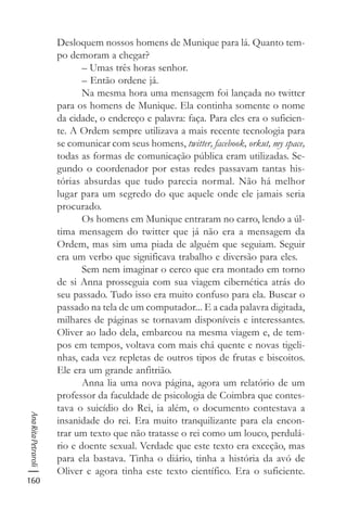 160
AnaRitaPetraroli
Desloquem nossos homens de Munique para lá. Quanto tem-
po demoram a chegar?
– Umas três horas senhor.
– Então ordene já.
Na mesma hora uma mensagem foi lançada no twitter
para os homens de Munique. Ela continha somente o nome
da cidade, o endereço e palavra: faça. Para eles era o suficien-
te. A Ordem sempre utilizava a mais recente tecnologia para
se comunicar com seus homens, twitter, facebook, orkut, my space,
todas as formas de comunicação pública eram utilizadas. Se-
gundo o coordenador por estas redes passavam tantas his-
tórias absurdas que tudo parecia normal. Não há melhor
lugar para um segredo do que aquele onde ele jamais seria
procurado.
Os homens em Munique entraram no carro, lendo a úl-
tima mensagem do twitter que já não era a mensagem da
Ordem, mas sim uma piada de alguém que seguiam. Seguir
era um verbo que significava trabalho e diversão para eles.
Sem nem imaginar o cerco que era montado em torno
de si Anna prosseguia com sua viagem cibernética atrás do
seu passado. Tudo isso era muito confuso para ela. Buscar o
passado na tela de um computador... E a cada palavra digitada,
milhares de páginas se tornavam disponíveis e interessantes.
Oliver ao lado dela, embarcou na mesma viagem e, de tem-
pos em tempos, voltava com mais chá quente e novas tigeli-
nhas, cada vez repletas de outros tipos de frutas e biscoitos.
Ele era um grande anfitrião.
Anna lia uma nova página, agora um relatório de um
professor da faculdade de psicologia de Coimbra que contes-
tava o suicídio do Rei, ia além, o documento contestava a
insanidade do rei. Era muito tranquilizante para ela encon-
trar um texto que não tratasse o rei como um louco, perdulá-
rio e doente sexual. Verdade que este texto era exceção, mas
para ela bastava. Tinha o diário, tinha a história da avó de
Oliver e agora tinha este texto científico. Era o suficiente.
 