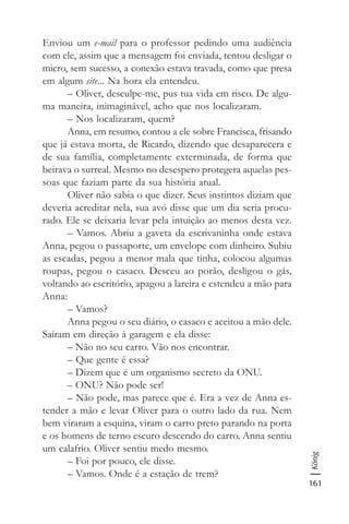 161
König
Enviou um e-mail para o professor pedindo uma audiência
com ele, assim que a mensagem foi enviada, tentou desligar o
micro, sem sucesso, a conexão estava travada, como que presa
em algum site... Na hora ela entendeu.
– Oliver, desculpe-me, pus tua vida em risco. De algu-
ma maneira, inimaginável, acho que nos localizaram.
– Nos localizaram, quem?
Anna, em resumo, contou a ele sobre Francisca, frisando
que já estava morta, de Ricardo, dizendo que desaparecera e
de sua família, completamente exterminada, de forma que
beirava o surreal. Mesmo no desespero protegera aquelas pes-
soas que faziam parte da sua história atual.
Oliver não sabia o que dizer. Seus instintos diziam que
deveria acreditar nela, sua avó disse que um dia seria procu-
rado. Ele se deixaria levar pela intuição ao menos desta vez.
– Vamos. Abriu a gaveta da escrivaninha onde estava
Anna, pegou o passaporte, um envelope com dinheiro. Subiu
as escadas, pegou a menor mala que tinha, colocou algumas
roupas, pegou o casaco. Desceu ao porão, desligou o gás,
voltando ao escritório, apagou a lareira e estendeu a mão para
Anna:
– Vamos?
Anna pegou o seu diário, o casaco e aceitou a mão dele.
Saíram em direção à garagem e ela disse:
– Não no seu carro. Vão nos encontrar.
– Que gente é essa?
– Dizem que é um organismo secreto da ONU.
– ONU? Não pode ser!
– Não pode, mas parece que é. Era a vez de Anna es-
tender a mão e levar Oliver para o outro lado da rua. Nem
bem viraram a esquina, viram o carro preto parando na porta
e os homens de terno escuro descendo do carro. Anna sentiu
um calafrio. Oliver sentiu medo mesmo.
– Foi por pouco, ele disse.
– Vamos. Onde é a estação de trem?
 
