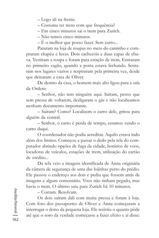 162
AnaRitaPetraroli
– Logo ali na frente.
– Costuma ter trens com que frequência?
– Em cinco minutos sai o trem para Zurich.
– Não temos cinco minutos.
– É o melhor que posso fazer. Sem carro...
Pararam na loja de roupas no meio do caminho e com-
praram chapéu e luvas. Dois cachecóis e duas capas de chu-
va. Vestiram a roupa e foram para estação de trem. Entraram
no primeiro vagão, quando a porta estava fechando. Senta-
ram nos lugares vazios e respiraram pela primeira vez, desde
que deixaram a casa de Oliver.
De dentro da casa, o homem mais alto ligou para a sala
da Ordem:
– Senhor, não tem ninguém aqui. Saíram, penso que
sem pressa de voltarem, desligaram o gás e não localizamos
nenhum documento importante.
– Saíram? Como? Localizem o carro dele, gritou para
alguém da central.
– Senhor, o carro é perda de tempo, estamos vendo o
carro daqui.
O coordenador não podia acreditar. Aquilo estava indo
além dos limites. Começou a passar o dedo pela tela do com-
putador abrindo opções de fuga da cidade, horários de voos,
locadoras de veículos, estações de trem, utilização do cartão
de crédito...
Da tela veio a imagem identificada de Anna originária
da câmera de segurança de uma das lojinhas perto do prédio.
Ele passou o endereço aos dois e pediu que fossem atrás de
imagens e algum comentário. Voos não tinham pegado, mas
havia o trem. O último saiu para Zurich há 10 minutos.
– Corram. Resolvam.
Os dois saíram dali com muita pressa e foram à loja.
Com foto dos passaportes de Oliver e Anna começaram a
interrogar o dono da pequena loja. Ele resistiu o quanto pôde
até que o soro da verdade começasse a fazer efeito e aí disse:
 