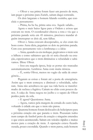 163
König
– Oliver e sua prima foram fazer um passeio de trem,
iam pegar o próximo para Zurich, saíram daqui correndo.
Os dois largaram o homem falando sozinho, que con-
cluía o pensamento:
– Prima, ha ha ha, prima uma ova. Aquele safado...
Agora o mais baixo ligou para a Ordem e avisou que
estavam no trem. O coordenador checou a rota e viu que a
próxima parada seria em 45 minutos, precisava mandar al-
guém interceptar os dois ali, sem falhas.
Oliver e Anna estavam desesperados, se eles eram tão
bons como Anna dizia, pegariam os dois na próxima parada.
Com esse pensamento veio a lembrança e a ideia:
– Anna, quando eu era moleque, pegávamos o trem sem
o bilhete e como sabíamos que ele só seria checado na esta-
ção, esperávamos que o trem diminuísse a velocidade e saltá-
vamos. Disse Oliver.
– Isso era naquela época, hoje as portas são trancadas
automaticamente. Lembrou Anna com muita tristeza.
– É, sorriu Oliver, menos no vagão da saída de emer-
gência...
Pegaram as coisas e foram até a porta de emergência.
Assim que o trem começou a diminuir a velocidade, salta-
ram. Anna não acreditava no que sua vida havia se transfor-
mado: de reclusa a fugitiva. Caíram no chão com poucos da-
nos. A calça de Anna rasgou no joelho e o sapato de Oliver
perdeu parte da sola.
– E agora? Questionou Anna.
– Agora, vamos pela margem da estrada do outro lado,
voltando à cidade em que o trem não parou.
Quarenta homens foram deslocados de helicóptero para
a próxima estação em que pararia o trem. Pousaram todos
num campo de futebol perto da estação e ninguém entendeu
o que estava acontecendo. Saíram em veículos rápidos e muitas
motos para a estação de trem. A operação estava ficando
ousada, pouco escondida. Quando o trem parou, cada homem
 