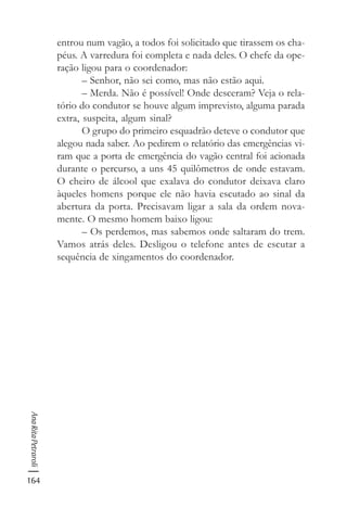 164
AnaRitaPetraroli
entrou num vagão, a todos foi solicitado que tirassem os cha-
péus. A varredura foi completa e nada deles. O chefe da ope-
ração ligou para o coordenador:
– Senhor, não sei como, mas não estão aqui.
– Merda. Não é possível! Onde desceram? Veja o rela-
tório do condutor se houve algum imprevisto, alguma parada
extra, suspeita, algum sinal?
O grupo do primeiro esquadrão deteve o condutor que
alegou nada saber. Ao pedirem o relatório das emergências vi-
ram que a porta de emergência do vagão central foi acionada
durante o percurso, a uns 45 quilômetros de onde estavam.
O cheiro de álcool que exalava do condutor deixava claro
àqueles homens porque ele não havia escutado ao sinal da
abertura da porta. Precisavam ligar a sala da ordem nova-
mente. O mesmo homem baixo ligou:
– Os perdemos, mas sabemos onde saltaram do trem.
Vamos atrás deles. Desligou o telefone antes de escutar a
sequência de xingamentos do coordenador.
 