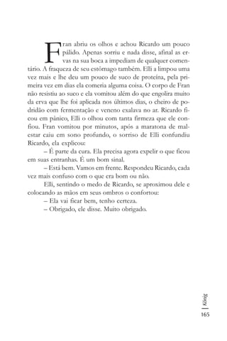 165
König
F
ran abriu os olhos e achou Ricardo um pouco
pálido. Apenas sorriu e nada disse, afinal as er-
vas na sua boca a impediam de qualquer comen-
tário. A fraqueza de seu estômago também. Elli a limpou uma
vez mais e lhe deu um pouco de suco de proteína, pela pri-
meira vez em dias ela comeria alguma coisa. O corpo de Fran
não resistiu ao suco e ela vomitou além do que engolira muito
da erva que lhe foi aplicada nos últimos dias, o cheiro de po-
dridão com fermentação e veneno exalava no ar. Ricardo fi-
cou em pânico, Elli o olhou com tanta firmeza que ele con-
fiou. Fran vomitou por minutos, após a maratona de mal-
estar caiu em sono profundo, o sorriso de Elli confundiu
Ricardo, ela explicou:
– É parte da cura. Ela precisa agora expelir o que ficou
em suas entranhas. É um bom sinal.
– Está bem. Vamos em frente. Respondeu Ricardo, cada
vez mais confuso com o que era bom ou não.
Elli, sentindo o medo de Ricardo, se aproximou dele e
colocando as mãos em seus ombros o confortou:
– Ela vai ficar bem, tenho certeza.
– Obrigado, ele disse. Muito obrigado.
 