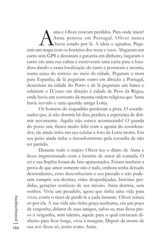 166
AnaRitaPetraroli
A
nna e Oliver estavam perdidos. Para onde iriam?
Anna pensou em Portugal. Oliver nunca
havia estado por lá. A ideia o agradou. Pega-
ram um mapa com os horários dos trens e voos. Alugaram um
carro sem GPS e deixaram a garantia em dinheiro, largaram o
carro em uma rua calma e escreveram uma carta para a loca-
dora dando a exata localização do carro e postaram a mesma,
numa caixa do correio no meio da cidade. Pegaram o trem
para Espanha, de lá pegariam outro em direção a Portugal,
desceriam na cidade do Porto e de lá pegariam um barco e
subiriam o D´ouro em direção à cidade de Peso da Régua,
onde havia um convento da mesma ordem religiosa que Anna
havia servido e uma querida amiga Lotta.
Os homens do esquadrão perderam a pista. O coorde-
nador que, já não dormia há dias, perdera a esperança de dor-
mir novamente. Aquilo não estava acontecendo! O guarda
do posto um, ficava muito feliz com a agonia do coordena-
dor, ele ainda tinha em seu celular a foto da Lotta morta. Em
seu peito ainda tinha o inconformismo pela covardia de não
ter partido.
Durante todo o trajeto Oliver leu o diário de Anna e
ficou impressionado com a história de amor ali contada. O
rei e sua Sophia foram de fato apaixonados. Foram também a
prova de que amor somente não é tudo, embora tenha deixado
descendentes, estes desconheciam o seu passado e não pude-
ram cumprir seu destino, vidas desperdiçadas, histórias per-
didas, gerações confusas de sua missão. Anna dormia, sem
sonhos. Vivia um pesadelo, agora que tinha uma vida para
viver, corria o risco de perdê-la a cada instante. Oliver temeu
só por ela. A sua vida não tinha graça nenhuma, era um poço
de vergonha, delator de seus amigos, safou-se, mas ficou pre-
so à vergonha, sem talento, aquele para o qual enviavam di-
nheiro para ficar longe, vivia à margem. Depois da morte de
sua avó ficou só, assim como Anna.
 