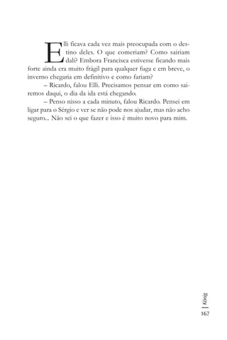 167
König
E
lli ficava cada vez mais preocupada com o des-
tino deles. O que comeriam? Como sairiam
dali? Embora Francisca estivesse ficando mais
forte ainda era muito frágil para qualquer fuga e em breve, o
inverno chegaria em definitivo e como fariam?
– Ricardo, falou Elli. Precisamos pensar em como sai-
remos daqui, o dia da ida está chegando.
– Penso nisso a cada minuto, falou Ricardo. Pensei em
ligar para o Sérgio e ver se não pode nos ajudar, mas não acho
seguro... Não sei o que fazer e isso é muito novo para mim.
 