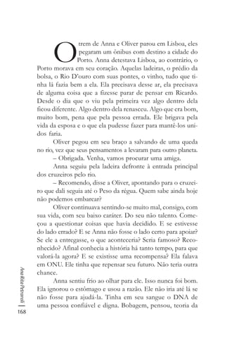 168
AnaRitaPetraroli
O
trem de Anna e Oliver parou em Lisboa, eles
pegaram um ônibus com destino a cidade do
Porto. Anna detestava Lisboa, ao contrário, o
Porto morava em seu coração. Aquelas ladeiras, o prédio da
bolsa, o Rio D’ouro com suas pontes, o vinho, tudo que ti-
nha lá fazia bem a ela. Ela precisava desse ar, ela precisava
de alguma coisa que a fizesse parar de pensar em Ricardo.
Desde o dia que o viu pela primeira vez algo dentro dela
ficou diferente. Algo dentro dela renasceu. Algo que era bom,
muito bom, pena que pela pessoa errada. Ele brigava pela
vida da esposa e o que ela pudesse fazer para mantê-los uni-
dos faria.
Oliver pegou em seu braço a salvando de uma queda
no rio, vez que seus pensamentos a levaram para outro planeta.
– Obrigada. Venha, vamos procurar uma amiga.
Anna seguiu pela ladeira defronte à entrada principal
dos cruzeiros pelo rio.
– Recomendo, disse a Oliver, apontando para o cruzei-
ro que dali seguia até o Peso da régua. Quem sabe ainda hoje
não podemos embarcar?
Oliver continuava sentindo-se muito mal, consigo, com
sua vida, com seu baixo caráter. Do seu não talento. Come-
çou a questionar coisas que havia decidido. E se estivesse
do lado errado? E se Anna não fosse o lado certo para apoiar?
Se ele a entregasse, o que aconteceria? Seria famoso? Reco-
nhecido? Afinal conhecia a história há tanto tempo, para que
valorá-la agora? E se existisse uma recompensa? Ela falava
em ONU. Ele tinha que repensar seu futuro. Não teria outra
chance.
Anna sentiu frio ao olhar para ele. Isso nunca foi bom.
Ela ignorou o estômago e usou a razão. Ele não iria até lá se
não fosse para ajudá-la. Tinha em seu sangue o DNA de
uma pessoa confiável e digna. Bobagem, pensou, teoria da
 