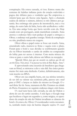 169
König
conspiração. Ela estava cansada, só isso. Entrou numa das
centenas de lojinhas indianas perto da estação rodoviária e
pagou dez dólares para o vendedor que lhe emprestou o
telemóvel para que ela fizesse uma ligação. Após a chamada
cuidou de deletar o número, deletou os três últimos por ga-
rantia. Seu estômago não parava de incomodá-la, mas a voz
amiga, do outro lado da linha, havia sido acolhedora e solíci-
ta. Era uma antiga Lotta que havia servido com ela. Hoje
casada com um português, ainda mantinham contado. Anna
anotou o endereço falso num pedaço de papel e entregou a
Oliver, o endereço real guardou consigo. Teoria da conspiração
ou não, prudência nunca era exagero.
Oliver olhou o papel como se fosse um trunfo. Anna,
entendendo tudo, manteve-se firme e seguiu com o plano.
Foram para o hotel e suas dúvidas se confirmaram quando
ela viu Oliver inserindo o cartão de crédito no computador
do lobby para ter acesso à internet. Com muita tristeza ela
virou-se para o outro lado, deixou um bilhete na recepção:
“Querido Oliver, peço que me encontre no endereço que lhe dei
em três horas. Não atrase. Vou passear na beira do Rio. Beijos, Anna”.
E aproveitando uma excursão de brasileiros que chega-
vam ao Hotel, se misturou a eles e saiu dali. Seu único pensa-
mento foi: mais uma desilusão. Caráter, definitivamente, não
vem inscrito no DNA.
Oliver em sua empáfia burra, em sua mística tentativa
de ser útil ou valorar sua existência pífia, passou um e-mail
para a ONU e lançou os dados do mesmo no Google. O e-
mail dizia: Sei de Anna, tataraneta do Rei. Estamos na cidade
do Porto. Estaremos no seguinte endereço daqui a três horas.
O e-mail nem havia sido enviado, na sala da Ordem o
alerta do uso do cartão acendeu. A tela ligou o Google map
que localizou o lugar em segundos e, como mágica, os opera-
dores da estação da sala da Ordem invadiram as câmeras do
hotel e lá estava ele, Oliver. O coordenador sorriu novamen-
te, sentindo muito nojo da burrice daquele sujeito. O e-mail
 