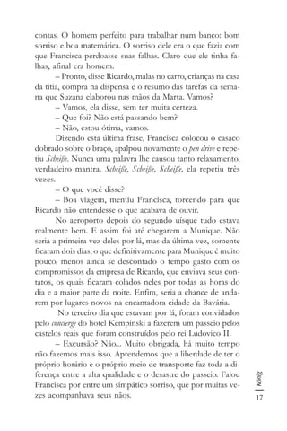 17
König
contas. O homem perfeito para trabalhar num banco: bom
sorriso e boa matemática. O sorriso dele era o que fazia com
que Francisca perdoasse suas falhas. Claro que ele tinha fa-
lhas, afinal era homem.
– Pronto, disse Ricardo, malas no carro, crianças na casa
da titia, compra na dispensa e o resumo das tarefas da sema-
na que Suzana elaborou nas mãos da Marta. Vamos?
– Vamos, ela disse, sem ter muita certeza.
– Que foi? Não está passando bem?
– Não, estou ótima, vamos.
Dizendo esta última frase, Francisca colocou o casaco
dobrado sobre o braço, apalpou novamente o pen drive e repe-
tiu Scheiße. Nunca uma palavra lhe causou tanto relaxamento,
verdadeiro mantra. Scheiße, Scheiße, Scheiße, ela repetiu três
vezes.
– O que você disse?
– Boa viagem, mentiu Francisca, torcendo para que
Ricardo não entendesse o que acabava de ouvir.
No aeroporto depois do segundo uísque tudo estava
realmente bem. E assim foi até chegarem a Munique. Não
seria a primeira vez deles por lá, mas da última vez, somente
ficaram dois dias, o que definitivamente para Munique é muito
pouco, menos ainda se descontado o tempo gasto com os
compromissos da empresa de Ricardo, que enviava seus con-
tatos, os quais ficaram colados neles por todas as horas do
dia e a maior parte da noite. Enfim, seria a chance de anda-
rem por lugares novos na encantadora cidade da Bavária.
No terceiro dia que estavam por lá, foram convidados
pelo concierge do hotel Kempinski a fazerem um passeio pelos
castelos reais que foram construídos pelo rei Ludovico II.
– Excursão? Não... Muito obrigada, há muito tempo
não fazemos mais isso. Aprendemos que a liberdade de ter o
próprio horário e o próprio meio de transporte faz toda a di-
ferença entre a alta qualidade e o desastre do passeio. Falou
Francisca por entre um simpático sorriso, que por muitas ve-
zes acompanhava seus nãos.
 
