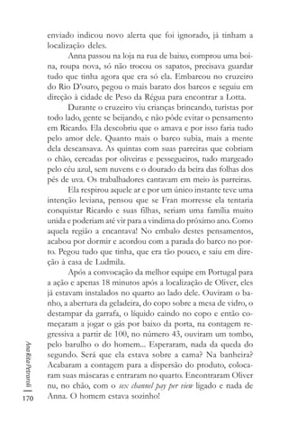 170
AnaRitaPetraroli
enviado indicou novo alerta que foi ignorado, já tinham a
localização deles.
Anna passou na loja na rua de baixo, comprou uma boi-
na, roupa nova, só não trocou os sapatos, precisava guardar
tudo que tinha agora que era só ela. Embarcou no cruzeiro
do Rio D’ouro, pegou o mais barato dos barcos e seguiu em
direção à cidade de Peso da Régua para encontrar a Lotta.
Durante o cruzeiro viu crianças brincando, turistas por
todo lado, gente se beijando, e não pôde evitar o pensamento
em Ricardo. Ela descobriu que o amava e por isso faria tudo
pelo amor dele. Quanto mais o barco subia, mais a mente
dela descansava. As quintas com suas parreiras que cobriam
o chão, cercadas por oliveiras e pessegueiros, tudo margeado
pelo céu azul, sem nuvens e o dourado da beira das folhas dos
pés de uva. Os trabalhadores cantavam em meio às parreiras.
Ela respirou aquele ar e por um único instante teve uma
intenção leviana, pensou que se Fran morresse ela tentaria
conquistar Ricardo e suas filhas, seriam uma família muito
unida e poderiam até vir para a vindima do próximo ano. Como
aquela região a encantava! No embalo destes pensamentos,
acabou por dormir e acordou com a parada do barco no por-
to. Pegou tudo que tinha, que era tão pouco, e saiu em dire-
ção à casa de Ludmila.
Após a convocação da melhor equipe em Portugal para
a ação e apenas 18 minutos após a localização de Oliver, eles
já estavam instalados no quarto ao lado dele. Ouviram o ba-
nho, a abertura da geladeira, do copo sobre a mesa de vidro, o
destampar da garrafa, o líquido caindo no copo e então co-
meçaram a jogar o gás por baixo da porta, na contagem re-
gressiva a partir de 100, no número 43, ouviram um tombo,
pelo barulho o do homem... Esperaram, nada da queda do
segundo. Será que ela estava sobre a cama? Na banheira?
Acabaram a contagem para a dispersão do produto, coloca-
ram suas máscaras e entraram no quarto. Encontraram Oliver
nu, no chão, com o sex channel pay per view ligado e nada de
Anna. O homem estava sozinho!
 