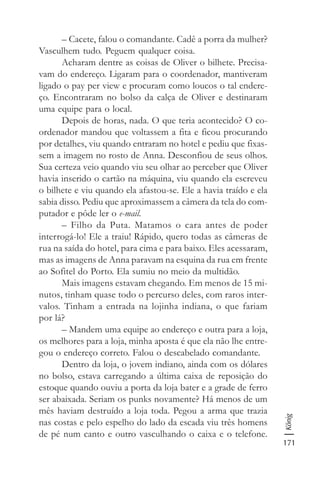 171
König
– Cacete, falou o comandante. Cadê a porra da mulher?
Vasculhem tudo. Peguem qualquer coisa.
Acharam dentre as coisas de Oliver o bilhete. Precisa-
vam do endereço. Ligaram para o coordenador, mantiveram
ligado o pay per view e procuram como loucos o tal endere-
ço. Encontraram no bolso da calça de Oliver e destinaram
uma equipe para o local.
Depois de horas, nada. O que teria acontecido? O co-
ordenador mandou que voltassem a fita e ficou procurando
por detalhes, viu quando entraram no hotel e pediu que fixas-
sem a imagem no rosto de Anna. Desconfiou de seus olhos.
Sua certeza veio quando viu seu olhar ao perceber que Oliver
havia inserido o cartão na máquina, viu quando ela escreveu
o bilhete e viu quando ela afastou-se. Ele a havia traído e ela
sabia disso. Pediu que aproximassem a câmera da tela do com-
putador e pôde ler o e-mail.
– Filho da Puta. Matamos o cara antes de poder
interrogá-lo! Ele a traiu! Rápido, quero todas as câmeras de
rua na saída do hotel, para cima e para baixo. Eles acessaram,
mas as imagens de Anna paravam na esquina da rua em frente
ao Sofitel do Porto. Ela sumiu no meio da multidão.
Mais imagens estavam chegando. Em menos de 15 mi-
nutos, tinham quase todo o percurso deles, com raros inter-
valos. Tinham a entrada na lojinha indiana, o que fariam
por lá?
– Mandem uma equipe ao endereço e outra para a loja,
os melhores para a loja, minha aposta é que ela não lhe entre-
gou o endereço correto. Falou o descabelado comandante.
Dentro da loja, o jovem indiano, ainda com os dólares
no bolso, estava carregando a última caixa de reposição do
estoque quando ouviu a porta da loja bater e a grade de ferro
ser abaixada. Seriam os punks novamente? Há menos de um
mês haviam destruído a loja toda. Pegou a arma que trazia
nas costas e pelo espelho do lado da escada viu três homens
de pé num canto e outro vasculhando o caixa e o telefone.
 