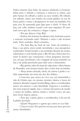 172
AnaRitaPetraroli
Tinha somente duas balas. Se atirasse alardearia os homens.
Subiu para o telhado e começou a remover as telhas, saiu
pelo buraco do telhado e pulou na casa vizinha. De telhado
em telhado, saltou nos fundos da escola pública na rua de
baixo, pulou o muro e desapareceu no meio da multidão. Foi
para casa da namorada para ligar para o chefe. O dono da
loja, um velho indiano casado com uma angolana 20 anos
mais nova que ele, começou a xingar o rapaz:
– Por que deixou a loja, Raj?
– Senhor, três homens invadiram a loja, fecharam a porta
e estavam revistando tudo! Abriram o caixa e não levaram
nada. Tudo estranho. Muito estranho...
– Fez bem Raj, fez bem de sair. Antes de terminar a
frase a sua porta estava sendo arrombada e seus passaportes
confiscados. Foram levados a um escritório distante do centro,
subterrâneo e com fundos para o Rio D’ouro. Havia dois ho-
mens lá dentro que começaram a fazer perguntas descone-
xas, até que mostraram a ele a imagem da moça entrando na
loja e ele pediu permissão para falar com o funcionário.
– Raj, preciso saber da moça de calça jeans e blusa branca
de florzinha, com homem muito alto e loiro, hoje na lojinha.
– Moça muito educada, chefe, ela entrou e pediu o ce-
lular emprestado, em troca me deu dez dólares.
A conversa, que estava no viva voz, era transmitida à
sala da Ordem que, no mesmo instante, iniciou a busca de
números discados naquele horário.Bingo, disse o coordenador,
temos um número e uma identidade. Esperava o coordena-
dor uma resposta rápida, mas o sistema não parava de mudar
o nome da mulher, alterou muitas e muitas vezes, até que,
duas horas depois, parou...
– Puta que o pariu, gritou o coordenador, é da casa de
Ludmila Juvenskï.
– Quem? Perguntou o agente que estava ao seu lado.
– Uma ex-Lotta. Nos prestou serviço por anos, por isso
tantas identidades.
 