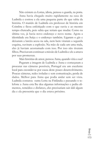 173
König
Não existem ex-Lottas, idiota, pensou o guarda, na porta.
Anna havia chegado muito rapidamente na casa de
Ludmila e contou a ela uma pequena parte do que sabia da
história. O marido de Ludmila era professor de história em
Coimbra e ficou enfeitiçado com o que ouviu e ao mesmo
tempo chateado, pois sabia que teriam que mudar. Como na
última vez, já havia novo endereço e novo nome. Agora a
identidade era Suíça e o endereço também. Ligaram o gás e
deixaram a lareira acesa na sala, nem bem viraram a segunda
esquina, ouviram a explosão. Na mão de cada um uma mala,
eles já haviam acostumado com isso. Por isso não tiveram
filhos. Precisavam continuar a missão de Ludmila e ele a amava
por suas promessas.
Mais histórias de amor, pensou Anna, quando viria a sua?
Pegaram a imagem de Ludmila e Anna e começaram a
procurar nas câmeras possíveis, Portugal era um excelente
local para esconder-se por causa deste pouco desenvolvimento.
Poucas câmeras, redes isoladas e sem comunicação, perda de
dados. Melhor para Anna que podia andar sem ser vista.
Ludmila contatou outra Lotta na Finlândia e passando o te-
lefone a Anna esta lhe deu algumas informações e pediu ali-
mentos, remédios e disfarces, eles precisariam sair dali algum
dia e ela pressentia que o dia estava próximo.
 