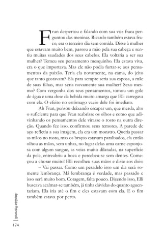 174
AnaRitaPetraroli
F
ran despertou e falando com sua voz fraca per-
guntou das meninas. Ricardo também estava fra-
co, era o terceiro dia sem comida. Disse à mulher
que estavam muito bem, passou a mão pela sua cabeça e sen-
tiu muitas saudades dos seus cabelos. Ela voltaria a ser sua
mulher? Temeu seu pensamento mesquinho. Ela estava viva,
era o que importava. Mas ele não podia furtar-se aos pensa-
mentos da paixão. Teria ela novamente, na cama, do jeito
que tanto gostavam? Ela para sempre seria sua esposa, a mãe
de suas filhas, mas seria novamente sua mulher? Sexo mes-
mo? Com vergonha dos seus pensamentos, tomou um gole
de água e uma dose da bebida muito amarga que Elli carregava
com ela. O efeito no estômago vazio dele foi imediato.
Ah Fran, pensou deixando escapar um, que merda, alto
o suficiente para que Fran reabrisse os olhos e como que adi-
vinhando os pensamentos dele virasse o rosto na outra dire-
ção. Quando fez isso, confirmou seus temores. A parede de
aço refletiu a sua imagem, ela era um monstro. Queria passar
as mãos no rosto, mas os braços estavam paralisados, ela então
olhou as mãos, sem unhas, no lugar delas uma carne esponjo-
sa com algum sangue, as veias muito dilatadas, na superfície
da pele, entreabriu a boca e percebeu-se sem dentes. Come-
çou a chorar muito! Elli recolheu suas mãos e disse aos dois:
– Vai passar. Como um pesadelo isso um dia será so-
mente lembrança. Má lembrança é verdade, mas passado e
isso será muito bom. Coragem, falta pouco. Dizendo isso, Elli
buscava acalmar-se também, já tinha dúvidas do quanto aguen-
tariam. Ela iria até o fim e eles estavam com ela. E o fim
também estava por perto.
 