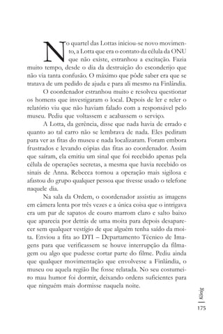 175
König
N
o quartel das Lottas iniciou-se novo movimen-
to, a Lotta que era o contato da célula da ONU
que não existe, estranhou a excitação. Fazia
muito tempo, desde o dia da destruição do esconderijo que
não via tanta confusão. O máximo que pôde saber era que se
tratava de um pedido de ajuda e para ali mesmo na Finlândia.
O coordenador estranhou muito e resolveu questionar
os homens que investigaram o local. Depois de ler e reler o
relatório viu que não haviam falado com a responsável pelo
museu. Pediu que voltassem e acabassem o serviço.
A Lotta, da gerência, disse que nada havia de errado e
quanto ao tal carro não se lembrava de nada. Eles pediram
para ver as fitas do museu e nada localizaram. Foram embora
frustrados e levando cópias das fitas ao coordenador. Assim
que saíram, ela emitiu um sinal que foi recebido apenas pela
célula de operações secretas, a mesma que havia recebido os
sinais de Anna. Rebecca tornou a operação mais sigilosa e
afastou do grupo qualquer pessoa que tivesse usado o telefone
naquele dia.
Na sala da Ordem, o coordenador assistiu as imagens
em câmera lenta por três vezes e a única coisa que o intrigava
era um par de sapatos de couro marrom claro e salto baixo
que aparecia por detrás de uma moita para depois desapare-
cer sem qualquer vestígio de que alguém tenha saído da moi-
ta. Enviou a fita ao DTI – Departamento Técnico de Ima-
gens para que verificassem se houve interrupção da filma-
gem ou algo que pudesse cortar parte do filme. Pediu ainda
que qualquer movimentação que envolvesse a Finlândia, o
museu ou aquela região lhe fosse relatada. No seu costumei-
ro mau humor foi dormir, deixando ordens suficientes para
que ninguém mais dormisse naquela noite.
 