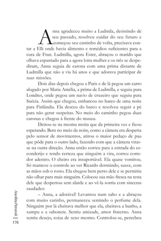176
AnaRitaPetraroli
A
nna agradeceu muito a Ludmila, desistindo de
seu passado, resolveu cuidar do seu futuro e
começou seu caminho de volta, precisava con-
tar a Elli onde havia alimento e remédios suficientes para a
cura de Fran. Ludmilla, agora Ester, abraçou o marido que
olhava espantado para a agora loira mulher e os três se despe-
diram, Anna seguia de carona com uma prima distante de
Ludmilla que não a via há anos e que adorava participar de
suas missões.
Dois dias depois chegou a Paris e de lá pegou um carro
alugado por Maria Amélia, a prima de Ludmilla, e seguiu para
Londres, onde pegou um navio de cruzeiro que seguiu para
Suécia. Assim que chegou, embarcou no barco de uma noite
para Finlândia. Ela desceu do barco e resolveu seguir a pé
para não gerar suspeitas. No meio do caminho pegou duas
caronas e chegou à frente do museu.
Deitou-se na mesma moita que da primeira vez e ficou
esperando. Bem no meio da noite, como a câmera era desperta
pelo sensor de movimentos, atirou o maior pedaço de pau
que pôde para o outro lado, fazendo com que a câmera viras-
se na outra direção. Anna então correu para a entrada do es-
conderijo e tendo certeza que ninguém a vira, correu corre-
dor adentro. O cheiro era insuportável. Ela quase vomitou.
Só manteve o controle ao ver Ricardo dormindo, suave, com
as mãos sob o rosto. Ela chegou bem perto dele e se permitiu
não olhar para mais ninguém. Colocou sua mão fresca na testa
dele que despertou sem alarde e ao vê-la sorriu com sinceras
saudades:
– Anna, a adorável! Levantou num salto e a abraçou
com muito carinho, permaneceu sentindo o perfume dela.
Ninguém por lá cheirava melhor que ela, cheirava a banho, a
xampu e a sabonete. Sentiu amizade, amor fraterno. Anna
sentiu desejo, coisa de sexo mesmo. Controlou-se, percebeu
 