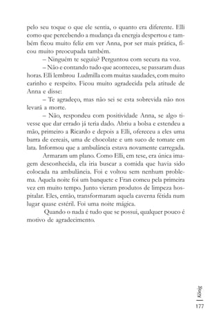 177
König
pelo seu toque o que ele sentia, o quanto era diferente. Elli
como que percebendo a mudança da energia despertou e tam-
bém ficou muito feliz em ver Anna, por ser mais prática, fi-
cou muito preocupada também.
– Ninguém te seguiu? Perguntou com secura na voz.
– Não e contando tudo que aconteceu, se passaram duas
horas. Elli lembrou Ludmilla com muitas saudades, com muito
carinho e respeito. Ficou muito agradecida pela atitude de
Anna e disse:
– Te agradeço, mas não sei se esta sobrevida não nos
levará a morte.
– Não, respondeu com positividade Anna, se algo ti-
vesse que dar errado já teria dado. Abriu a bolsa e estendeu a
mão, primeiro a Ricardo e depois a Elli, ofereceu a eles uma
barra de cereais, uma de chocolate e um suco de tomate em
lata. Informou que a ambulância estava novamente carregada.
Armaram um plano. Como Elli, em tese, era única ima-
gem desconhecida, ela iria buscar a comida que havia sido
colocada na ambulância. Foi e voltou sem nenhum proble-
ma. Aquela noite foi um banquete e Fran comeu pela primeira
vez em muito tempo. Junto vieram produtos de limpeza hos-
pitalar. Eles, então, transformaram aquela caverna fétida num
lugar quase estéril. Foi uma noite mágica.
Quando o nada é tudo que se possui, qualquer pouco é
motivo de agradecimento.
 