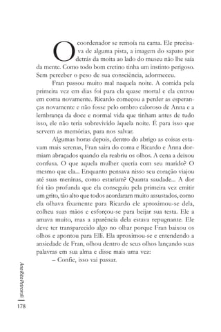 178
AnaRitaPetraroli
O
coordenador se remoía na cama. Ele precisa-
va de alguma pista, a imagem do sapato por
detrás da moita ao lado do museu não lhe saía
da mente. Como todo bom cretino tinha um instinto perigoso.
Sem perceber o peso de sua consciência, adormeceu.
Fran passou muito mal naquela noite. A comida pela
primeira vez em dias foi para ela quase mortal e ela entrou
em coma novamente. Ricardo começou a perder as esperan-
ças novamente e não fosse pelo ombro caloroso de Anna e a
lembrança da doce e normal vida que tinham antes de tudo
isso, ele não teria sobrevivido àquela noite. É para isso que
servem as memórias, para nos salvar.
Algumas horas depois, dentro do abrigo as coisas esta-
vam mais serenas, Fran saira do coma e Ricardo e Anna dor-
miam abraçados quando ela reabriu os olhos. A cena a deixou
confusa. O que aquela mulher queria com seu marido? O
mesmo que ela... Enquanto pensava nisso seu coração viajou
até suas meninas, como estariam? Quanta saudade... A dor
foi tão profunda que ela conseguiu pela primeira vez emitir
um grito, tão alto que todos acordaram muito assustados, como
ela olhava fixamente para Ricardo ele aproximou-se dela,
colheu suas mãos e esforçou-se para beijar sua testa. Ele a
amava muito, mas a aparência dela estava repugnante. Ele
deve ter transparecido algo no olhar porque Fran baixou os
olhos e apontou para Elli. Ela aproximou-se e entendendo a
ansiedade de Fran, olhou dentro de seus olhos lançando suas
palavras em sua alma e disse mais uma vez:
– Confie, isso vai passar.
 