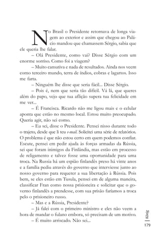 179
König
N
o Brasil o Presidente retornava de longa via-
gem ao exterior e assim que chegou ao Palá-
cio mandou que chamassem Sérgio, sabia que
ele queria lhe falar.
– Olá Presidente, como vai? Disse Sérgio com um
enorme sorriso. Como foi a viagem?
– Muito cansativa e nada de resultados. Ainda nos veem
como terceiro mundo, terra de índios, cobras e lagartos. Isso
me farta.
– Ninguém lhe disse que seria fácil... Disse Sérgio.
– Pois é, nem que seria tão difícil. Vá lá, que queres
além do papo, vejo que tua aflição supera tua felicidade em
me ver...
– É Francisca. Ricardo não me ligou mais e o celular
aponta que estão no mesmo local. Estou muito preocupado.
Queria agir, não sei como.
– Eu sei, disse o Presidente. Pensei nisso durante todo
o trajeto, desde que li teu e-mail. Solicitei uma série de relatórios.
O problema é que não estou certo em quem podemos confiar.
Escute, pensei em pedir ajuda às forças armadas da Rússia,
sei que foram inimigos da Finlândia, mas estão em processo
de religamento e talvez fosse uma oportunidade para uma
troca. Na Russia há um espião finlandês preso há vinte anos
e a família pediu através do governo que interviesse junto ao
nosso governo para requerer a sua libertação à Rússia. Pois
bem, se eles estão em Tusula, pensei em de alguma maneira,
classificar Fran como nossa prisioneira e solicitar que o go-
verno finlandês a prendesse, com sua prisão faríamos a troca
pelo o prisioneiro russo.
– Mas e a Rússia, Presidente?
– Já falei com o primeiro ministro e eles não veem a
hora de mandar o fulano embora, só precisam de um motivo.
– É muito arriscado. Não sei...
 