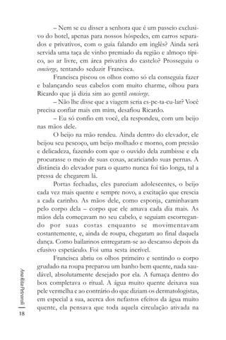 18
AnaRitaPetraroli
– Nem se eu disser a senhora que é um passeio exclusi-
vo do hotel, apenas para nossos hóspedes, em carros separa-
dos e privativos, com o guia falando em inglês? Ainda será
servida uma taça de vinho premiado da região e almoço típi-
co, ao ar livre, em área privativa do castelo? Prosseguiu o
concierge, tentando seduzir Francisca.
Francisca piscou os olhos como só ela conseguia fazer
e balançando seus cabelos com muito charme, olhou para
Ricardo que já dizia sim ao gentil concierge.
– Não lhe disse que a viagem seria es-pe-ta-cu-lar? Você
precisa confiar mais em mim, desafiou Ricardo.
– Eu só confio em você, ela respondeu, com um beijo
nas mãos dele.
O beijo na mão rendeu. Ainda dentro do elevador, ele
beijou seu pescoço, um beijo molhado e morno, com pressão
e delicadeza, fazendo com que o ouvido dela zumbisse e ela
procurasse o meio de suas coxas, acariciando suas pernas. A
distância do elevador para o quarto nunca foi tão longa, tal a
pressa de chegarem lá.
Portas fechadas, eles pareciam adolescentes, o beijo
cada vez mais quente e sempre novo, a excitação que crescia
a cada carinho. As mãos dele, como esponja, caminhavam
pelo corpo dela – corpo que ele amava cada dia mais. As
mãos dela começavam no seu cabelo, e seguiam escorregan-
do por suas costas enquanto se movimentavam
costantemente, e, ainda de roupa, chegaram ao final daquela
dança. Como bailarinos entregaram-se ao descanso depois da
efusivo espetáculo. Foi uma sesta incrível.
Francisca abriu os olhos primeiro e sentindo o corpo
grudado na roupa preparou um banho bem quente, nada sau-
dável, absolutamente desejado por ela. A fumaça dentro do
box completava o ritual. A água muito quente deixava sua
pele vermelha e ao contrário do que diziam os dermatologistas,
em especial a sua, acerca dos nefastos efeitos da água muito
quente, ela pensava que toda aquela circulação ativada na
 