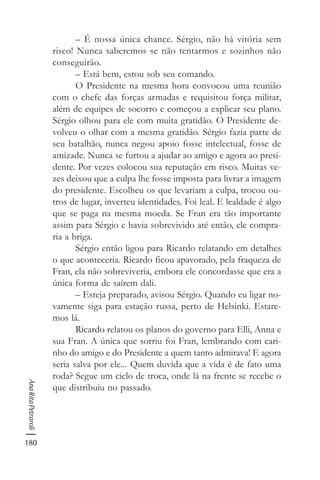 180
AnaRitaPetraroli
– É nossa única chance. Sérgio, não há vitória sem
risco! Nunca saberemos se não tentarmos e sozinhos não
conseguirão.
– Está bem, estou sob seu comando.
O Presidente na mesma hora convocou uma reunião
com o chefe das forças armadas e requisitou força militar,
além de equipes de socorro e começou a explicar seu plano.
Sérgio olhou para ele com muita gratidão. O Presidente de-
volveu o olhar com a mesma gratidão. Sérgio fazia parte de
seu batalhão, nunca negou apoio fosse intelectual, fosse de
amizade. Nunca se furtou a ajudar ao amigo e agora ao presi-
dente. Por vezes colocou sua reputação em risco. Muitas ve-
zes deixou que a culpa lhe fosse imposta para livrar a imagem
do presidente. Escolheu os que levariam a culpa, trocou ou-
tros de lugar, inverteu identidades. Foi leal. E lealdade é algo
que se paga na mesma moeda. Se Fran era tão importante
assim para Sérgio e havia sobrevivido até então, ele compra-
ria a briga.
Sérgio então ligou para Ricardo relatando em detalhes
o que aconteceria. Ricardo ficou apavorado, pela fraqueza de
Fran, ela não sobreviveria, embora ele concordasse que era a
única forma de saírem dali.
– Esteja preparado, avisou Sérgio. Quando eu ligar no-
vamente siga para estação russa, perto de Helsinki. Estare-
mos lá.
Ricardo relatou os planos do governo para Elli, Anna e
sua Fran. A única que sorriu foi Fran, lembrando com cari-
nho do amigo e do Presidente a quem tanto admirava! E agora
seria salva por ele... Quem duvida que a vida é de fato uma
roda? Segue um ciclo de troca, onde lá na frente se recebe o
que distribuiu no passado.
 