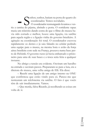 181
König
-S
enhor, senhor, batiam na porta do quarto do
coordenador. Temos novidades.
O coordenador resmungando levantou e ves-
tiu a camisa do pijama, abrindo a porta. O sorridente rapaz
trazia um relatório dando conta de que o filme do museu ha-
via sido cortado e melhor, houve uma ligação, via satélite
para aquela região e a ligação vinha do governo brasileiro. A
agitação na coordenação foi total. O coordenador escovou
rapidamente os dentes e já saiu falando no celular pedindo
uma equipe para o museu, na mesma hora o avião da força
aérea brasileira com sede na França, pousava numa base per-
to de Helsinki. O governo russo já havia embarcado o prisio-
neiro para uma de suas bases e a troca seria feita a qualquer
instante.
No abrigo a tensão era evidente. Ouviram um barulho
na entrada e ouviram passos. Prepararam-se para a luta, era a
diretora do museu, uma velha amiga de Elli. Ela disse:
– Recebi uma ligação de um amigo interno na ONU
que confirmou que estão vindo para cá. Parece-me que
rastrearam um telefonema via satélite. O fato é que vocês
têm de sair imediatamente. Vamos.
– Que merda, falou Ricardo, já recolhendo as coisas em
volta de si.
 