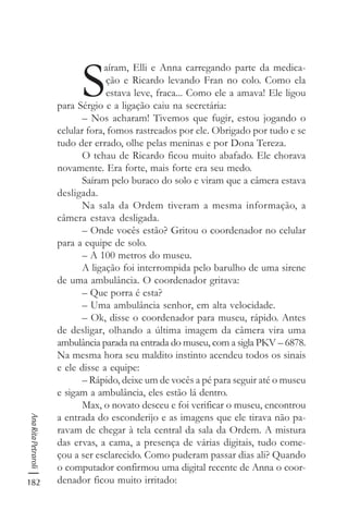 182
AnaRitaPetraroli
S
aíram, Elli e Anna carregando parte da medica-
ção e Ricardo levando Fran no colo. Como ela
estava leve, fraca... Como ele a amava! Ele ligou
para Sérgio e a ligação caiu na secretária:
– Nos acharam! Tivemos que fugir, estou jogando o
celular fora, fomos rastreados por ele. Obrigado por tudo e se
tudo der errado, olhe pelas meninas e por Dona Tereza.
O tchau de Ricardo ficou muito abafado. Ele chorava
novamente. Era forte, mais forte era seu medo.
Saíram pelo buraco do solo e viram que a câmera estava
desligada.
Na sala da Ordem tiveram a mesma informação, a
câmera estava desligada.
– Onde vocês estão? Gritou o coordenador no celular
para a equipe de solo.
– A 100 metros do museu.
A ligação foi interrompida pelo barulho de uma sirene
de uma ambulância. O coordenador gritava:
– Que porra é esta?
– Uma ambulância senhor, em alta velocidade.
– Ok, disse o coordenador para museu, rápido. Antes
de desligar, olhando a última imagem da câmera vira uma
ambulância parada na entrada do museu, com a sigla PKV – 6878.
Na mesma hora seu maldito instinto acendeu todos os sinais
e ele disse a equipe:
– Rápido, deixe um de vocês a pé para seguir até o museu
e sigam a ambulância, eles estão lá dentro.
Max, o novato desceu e foi verificar o museu, encontrou
a entrada do esconderijo e as imagens que ele tirava não pa-
ravam de chegar à tela central da sala da Ordem. A mistura
das ervas, a cama, a presença de várias digitais, tudo come-
çou a ser esclarecido. Como puderam passar dias ali? Quando
o computador confirmou uma digital recente de Anna o coor-
denador ficou muito irritado:
 