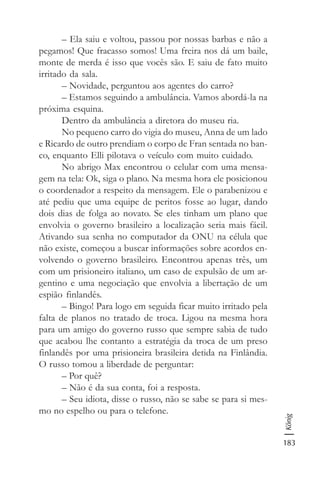 183
König
– Ela saiu e voltou, passou por nossas barbas e não a
pegamos! Que fracasso somos! Uma freira nos dá um baile,
monte de merda é isso que vocês são. E saiu de fato muito
irritado da sala.
– Novidade, perguntou aos agentes do carro?
– Estamos seguindo a ambulância. Vamos abordá-la na
próxima esquina.
Dentro da ambulância a diretora do museu ria.
No pequeno carro do vigia do museu, Anna de um lado
e Ricardo de outro prendiam o corpo de Fran sentada no ban-
co, enquanto Elli pilotava o veículo com muito cuidado.
No abrigo Max encontrou o celular com uma mensa-
gem na tela: Ok, siga o plano. Na mesma hora ele posicionou
o coordenador a respeito da mensagem. Ele o parabenizou e
até pediu que uma equipe de peritos fosse ao lugar, dando
dois dias de folga ao novato. Se eles tinham um plano que
envolvia o governo brasileiro a localização seria mais fácil.
Ativando sua senha no computador da ONU na célula que
não existe, começou a buscar informações sobre acordos en-
volvendo o governo brasileiro. Encontrou apenas três, um
com um prisioneiro italiano, um caso de expulsão de um ar-
gentino e uma negociação que envolvia a libertação de um
espião finlandês.
– Bingo! Para logo em seguida ficar muito irritado pela
falta de planos no tratado de troca. Ligou na mesma hora
para um amigo do governo russo que sempre sabia de tudo
que acabou lhe contanto a estratégia da troca de um preso
finlandês por uma prisioneira brasileira detida na Finlândia.
O russo tomou a liberdade de perguntar:
– Por quê?
– Não é da sua conta, foi a resposta.
– Seu idiota, disse o russo, não se sabe se para si mes-
mo no espelho ou para o telefone.
 