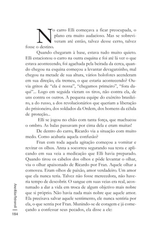 184
AnaRitaPetraroli
N
o carro Elli começava a ficar preocupada, o
plano era muito audacioso. Mas se sobrevi-
veram até então, talvez desse certo, talvez
fosse o destino.
Quando chegaram à base, estava tudo muito quieto.
Elli estacionou o carro na outra esquina e foi até lá ver o que
estava acontecendo, foi agachada pela beirada da cerca, quan-
do chegou na esquina começou a levantar devagarzinho, mal
chegou na metade de sua altura, vários holofotes acenderam
em sua direção, ela tremeu, o que estaria acontecendo? Ou-
via gritos de “ela é nossa”, “chegamos primeiro”, “fora da-
qui”... Logo em seguida vieram os tiros, não contra ela, de
uns contra os outros. A pequena equipe do exército brasilei-
ro, a do russo, a dos revolucionários que queriam a liberação
do prisioneiro, dos soldados da Ordem, dos homens da célula
de proteção...
Elli se jogou no chão com tanta força, que machucou
o ombro. As balas passavam por cima dela e eram muitas!
De dentro do carro, Ricardo via a situação com muito
medo. Como acabaria aquela confusão?
Fran com toda aquela agitação começou a vomitar e
revirar os olhos. Anna a socorreu segurando sua testa e apli-
cando em sua veia a medicação que Elli havia preparado.
Quando tirou os cabelos dos olhos e pôde levantar o olhar,
viu o olhar apaixonado de Ricardo por Fran. Aquele olhar a
comoveu. Eram olhos de paixão, amor verdadeiro. Um amor
que ela nunca teria. Talvez não fosse merecedora, não have-
ria tempo de descobrir. O sangue em suas veias era real, acos-
tumado a dar a vida em troca de algum objetivo mais nobre
que si próprio. Não havia nada mais nobre que aquele amor.
Ela precisava salvar aquele sentimento, ele nunca sentiria por
ela, o que sentia por Fran. Munindo-se de coragem e já come-
çando a confessar seus pecados, ela disse a ele:
 