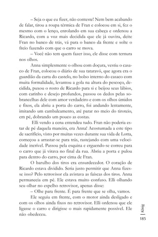 185
König
– Seja o que eu fizer, não conteste! Nem bem acabando
de falar, tirou a roupa térmica de Fran e colocou em si, fez o
mesmo com o lenço, enrolando em sua cabeça e ordenou a
Ricardo, com a voz mais decidida que ele já ouvira, deite
Fran no banco de trás, vá para o banco da frente e solte o
freio fazendo com que o carro se mova.
– Você não tem quem fazer isso, ele disse com ternura
nos olhos.
Anna simplesmente o olhou com doçura, vestiu o casa-
co de Fran, colocou o diário de sua tataravó, que agora era o
guardião da carta do castelo, no bolso interno do casaco com
muita formalidade, levantou a gola na altura do pescoço, de-
cidida, puxou o rosto de Ricardo para si e beijou seus lábios,
com carinho e desejo profundos, passou os dedos pelas so-
brancelhas dele com amor verdadeiro e com os olhos úmidos
e fixos, ela abriu a porta do carro, foi andando lentamente,
imitando um cambaleamento, até parar no meio do tiroteio,
em pé, dobrando um pouco as costas.
Elli vendo a cena entendeu tudo. Fran não poderia es-
tar de pé daquela maneira, era Anna! Acostumada a este tipo
de sacrifício, visto por muitas vezes durante sua vida de Lotta,
começou a arrastar-se para trás, rastejando com uma veloci-
dade incrível. Passou pela esquina e erguendo-se correu para
o carro que já virava no final da rua. Abriu a porta e pulou
para dentro do carro, por cima de Fran.
O barulho dos tiros era ensurdecedor. O coração de
Ricardo estava dividido. Seria justo permitir que Anna fizes-
se isso? Pelo retrovisor ela avistava as faíscas dos tiros. Anna
permanecia em pé. Ele estava muito confuso. Elli olhando
seu olhar no espelho retrovisor, apenas disse:
– Olhe para frente. É para frente que se olha, vamos.
Ele seguiu em frente, com o motor ainda desligado e
com os olhos ainda fixos no retrovisor. Elli ordenou que ele
ligasse o carro e dirigisse o mais rapidamente possível. Ele
não obedeceu.
 