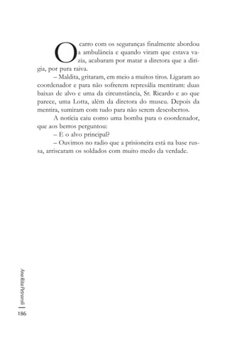186
AnaRitaPetraroli
O
carro com os seguranças finalmente abordou
a ambulância e quando viram que estava va-
zia, acabaram por matar a diretora que a diri-
gia, por pura raiva.
– Maldita, gritaram, em meio a muitos tiros. Ligaram ao
coordenador e para não sofrerem represália mentiram: duas
baixas de alvo e uma da circunstância, Sr. Ricardo e ao que
parece, uma Lotta, além da diretora do museu. Depois da
mentira, sumiram com tudo para não serem descobertos.
A notícia caiu como uma bomba para o coordenador,
que aos berros perguntou:
– E o alvo principal?
– Ouvimos no radio que a prisioneira está na base rus-
sa, arriscaram os soldados com muito medo da verdade.
 