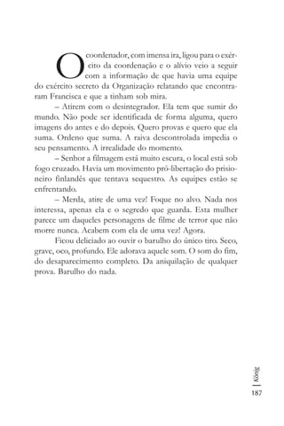 187
König
O
coordenador, com imensa ira, ligou para o exér-
cito da coordenação e o alívio veio a seguir
com a informação de que havia uma equipe
do exército secreto da Organização relatando que encontra-
ram Francisca e que a tinham sob mira.
– Atirem com o desintegrador. Ela tem que sumir do
mundo. Não pode ser identificada de forma alguma, quero
imagens do antes e do depois. Quero provas e quero que ela
suma. Ordeno que suma. A raiva descontrolada impedia o
seu pensamento. A irrealidade do momento.
– Senhor a filmagem está muito escura, o local está sob
fogo cruzado. Havia um movimento pró-libertação do prisio-
neiro finlandês que tentava sequestro. As equipes estão se
enfrentando.
– Merda, atire de uma vez! Foque no alvo. Nada nos
interessa, apenas ela e o segredo que guarda. Esta mulher
parece um daqueles personagens de filme de terror que não
morre nunca. Acabem com ela de uma vez! Agora.
Ficou deliciado ao ouvir o barulho do único tiro. Seco,
grave, oco, profundo. Ele adorava aquele som. O som do fim,
do desaparecimento completo. Da aniquilação de qualquer
prova. Barulho do nada.
 