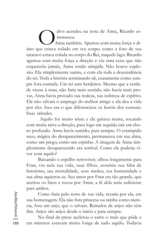 188
AnaRitaPetraroli
O
alvo acendeu na testa de Anna, Ricardo es-
tremeceu.
Anna também. Apertou com muita força o di-
ário que estava colado em seu corpo, como a foto de sua
tataravó estava colada no corpo do Rei, naquele lago. Ricardo
agarrou com muita força a direção e viu uma cena que não
esqueceria jamais, Anna sendo atingida. Não houve explo-
são. Ela simplesmente sumiu, e com ela toda a descendência
do rei. Toda a história terminando ali, exatamente como sem-
pre fora contada. Um rei sem herdeiros. Mesmo que a verda-
de viesse à tona, não faria mais sentido, não havia mais pro-
vas, Anna havia provado sua realeza, sua nobreza de espírito.
Ele não salvara o emprego do melhor amigo e ela deu a vida
por eles. Isso era o que diferenciava os heróis dos comuns.
Suas atitudes.
Aquilo foi muito triste e ele gritava muito, socando
com muita raiva a direção, para logo em seguida cair em cho-
ro profundo. Anna havia sumido, para sempre. O estampido
seco, mágica do desaparecimento, permaneceu em sua alma,
como um prego, como um espinho. A imagem de Anna sim-
plesmente desaparecendo era terrível. Como ele poderia vi-
ver com aquilo?
Baixando o espelho retrovisor, olhou longamente para
Fran, viu nela sua vida, suas filhas, assumiu sua falta de
heroísmo, sua mortalidade, seus medos, sua humanidade e
sua alma aquietou-se. Seu amor por Fran era tão grande, que
aceitou os fatos e rezou por Anna, a fé dela seria suficiente
para ambos.
Como faria pelo resto de sua vida, rezaria por ela, em
sua homenagem. Ela não fora princesa ou rainha como mere-
cia, fora um anjo, que o salvara. Reinados de anjos não têm
fim. Anjos são anjos desde o início e para sempre.
No final da prece acelerou o carro o mais que pôde e
em minutos estavam muito longe de tudo aquilo. Todavia
 