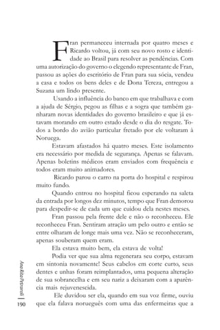 190
AnaRitaPetraroli
F
ran permaneceu internada por quatro meses e
Ricardo voltou, já com seu novo rosto e identi-
dade ao Brasil para resolver as pendências. Com
uma autorização do governo o elegendo representante de Fran,
passou as ações do escritório de Fran para sua sócia, vendeu
a casa e todos os bens deles e de Dona Tereza, entregou a
Suzana um lindo presente.
Usando a influência do banco em que trabalhava e com
a ajuda de Sérgio, pegou as filhas e a sogra que também ga-
nharam novas identidades do governo brasileiro e que já es-
tavam morando em outro estado desde o dia do resgate. To-
dos a bordo do avião particular fretado por ele voltaram à
Noruega.
Estavam afastados há quatro meses. Este isolamento
era necessário por medida de segurança. Apenas se falavam.
Apenas boletins médicos eram enviados com frequência e
todos eram muito animadores.
Ricardo parou o carro na porta do hospital e respirou
muito fundo.
Quando entrou no hospital ficou esperando na saleta
da entrada por longos dez minutos, tempo que Fran demorou
para despedir-se de cada um que cuidou dela nestes meses.
Fran passou pela frente dele e não o reconheceu. Ele
reconheceu Fran. Sentiram atração um pelo outro e então se
entre olharam de longe mais uma vez. Não se reconheceram,
apenas souberam quem eram.
Ela estava muito bem, ela estava de volta!
Podia ver que sua alma regenerara seu corpo, estavam
em sintonia novamente! Seus cabelos em corte curto, seus
dentes e unhas foram reimplantados, uma pequena alteração
de sua sobrancelha e em seu nariz a deixaram com a aparên-
cia mais rejuvenescida.
Ele duvidou ser ela, quando em sua voz firme, ouviu
que ela falava norueguês com uma das enfermeiras que a
 
