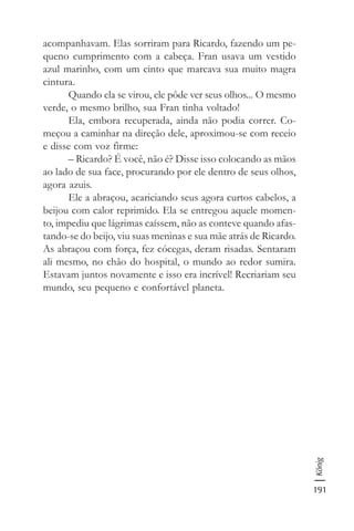 191
König
acompanhavam. Elas sorriram para Ricardo, fazendo um pe-
queno cumprimento com a cabeça. Fran usava um vestido
azul marinho, com um cinto que marcava sua muito magra
cintura.
Quando ela se virou, ele pôde ver seus olhos... O mesmo
verde, o mesmo brilho, sua Fran tinha voltado!
Ela, embora recuperada, ainda não podia correr. Co-
meçou a caminhar na direção dele, aproximou-se com receio
e disse com voz firme:
– Ricardo? É você, não é? Disse isso colocando as mãos
ao lado de sua face, procurando por ele dentro de seus olhos,
agora azuis.
Ele a abraçou, acariciando seus agora curtos cabelos, a
beijou com calor reprimido. Ela se entregou aquele momen-
to, impediu que lágrimas caíssem, não as conteve quando afas-
tando-se do beijo, viu suas meninas e sua mãe atrás de Ricardo.
As abraçou com força, fez cócegas, deram risadas. Sentaram
ali mesmo, no chão do hospital, o mundo ao redor sumira.
Estavam juntos novamente e isso era incrível! Recriariam seu
mundo, seu pequeno e confortável planeta.
 