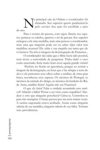 192
AnaRitaPetraroli
N
a principal sala da Ordem o coordenador foi
chamado. Seu superior queria parabenizá-lo
pelo serviço. Sua ação foi escolhida a ação
do ano.
Para o evento ele passou, com vigor, flanela nos sapa-
tos, penteou os cabelos, apertou o nó da gravata. Seu superior
entregou a ele uma medalha, mais uma pensou o coordenador,
mais uma que ninguém pode ver ou saber. Que valor tem
medalhas secretas? Ele sabia e sua empáfia era tanta que ele
se bastava. Na tela as imagens da desintegração de Francisca...
O coordenador não sabia que o filme havia sido possível,
nem tivera a curiosidade de perguntar. Tinha dado o caso
como encerrado. Seria muito bom rever aquela grande vitória!
Preferia ter ficado na ignorância, porque ao assistir a
imagem da desintegração, na hora que a luz atingiu a testa do
alvo e ele percorreu seus olhos sobre a mulher, de cima para
baixo, reconheceu seus sapatos. Os mesmos de Portugal, os
mesmos da entrada do abrigo, os mesmos da herdeira do Rei,
de Anna, maldita freira! Aquela não era Francisca!
O que ele faria? Falar a verdade assumindo erro terrí-
vel? Admitir a falha? Passar a ser visto como trapalhão? Alar-
dear o erro que ninguém percebera? Calou-se. Controlou-se
para não transpirar. O lenço passou por sua testa muitas vezes.
A camisa engomada estava molhada. Assim como ninguém
saberia de sua medalha, ninguém saberia de sua falha. Tomaria
suas providências.
 