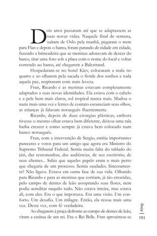 193
König
D
ois anos passaram até que se adaptassem as
suas novas vidas. Naquele final de semana,
saíram de Oslo pela manhã, pegaram o trem
para Flan e depois o barco, foram parando de cidade em cidade,
fazendo a brincadeira que as meninas adoravam de descer do
barco, tirar uma foto sob a placa com o nome do local e voltar
correndo ao barco, até chegarem a Balestrand.
Hospedaram-se no hotel Kiev, colocaram a mala no
quarto e ao olharem pela sacada o fiorde dos sonhos e toda
aquela paz, respiraram com mais leveza.
Fran, Ricardo e as meninas estavam completamente
adaptados a suas novas identidades. Ela estava com o cabelo
e a pele bem mais claros, sol tropical nunca mais. Mudou o
nariz mais uma vez e lentes de contato escureciam seus olhos,
as crianças já falavam norueguês fluentemente.
Ricardo, depois de duas cirurgias plásticas, embora
tivesse o mesmo olhar estava bem diferente, deixou uma rala
barba crescer e como sempre já estava bem colocado num
banco norueguês.
Fran, com a intervenção de Sergio, emitia importantes
pareceres e votos para um amigo que agora era Ministro do
Supremo Tribunal Federal. Sentia muita falta do tablado do
júri, das testemunhas, das audiências, de seu escritório, de
seus clientes... Sabia que aqueles papéis eram o mais perto
que chegaria de um processo. Sentia saudades. Sinceramen-
te? Não ligava. Estava em outra fase de sua vida. Olhando
para Ricardo e para as meninas que corriam, já tão crescidas,
pelo campo de dentes de leão assoprando suas flores, nem
podia acreditar naquilo tudo. Não estava inteira, mas estava
ali, com eles. Era o que importava. Era uma visão. Um con-
forto. Um desafio. Um milagre. Então, ela rezou mais uma
vez. Desta vez, com fé verdadeira.
Ao chegarem à praça defronte ao campo de dentes de leão,
viram a estátua de um rei. Era o Rei Belle. Fran aproximou-se
 