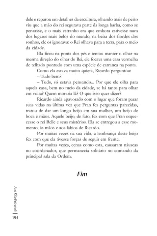 194
AnaRitaPetraroli
dele e reparou em detalhes da escultura, olhando mais de perto
viu que a mão do rei segurava parte da longa barba, como se
pensasse, e o mais estranho era que embora estivesse num
dos lugares mais belos do mundo, na beira dos fiordes dos
sonhos, ele os ignorava: o Rei olhava para a terra, para o meio
da cidade.
Ela ficou na ponta dos pés e tentou manter o olhar na
mesma direção do olhar do Rei, ele focava uma casa vermelha
de telhado pontudo com uma espécie de carranca na ponta.
Como ela estava muito quieta, Ricardo perguntou:
– Tudo bem?
– Tudo, só estava pensando... Por que ele olha para
aquela casa, bem no meio da cidade, se há tanto para olhar
em volta? Quem moraria lá? O que isso quer dizer?
Ricardo ainda apavorado com o lugar que foram parar
suas vidas na última vez que Fran fez perguntas parecidas,
tratou de dar um longo beijo em sua mulher, um beijo de
boca e mãos. Aquele beijo, de fato, fez com que Fran esque-
cesse o rei Belle e seus mistérios. Ela se entregou a esse mo-
mento, às mãos e aos lábios de Ricardo.
Por muitas vezes na sua vida, a lembrança deste beijo
fez com que ela tivesse forças de seguir em frente.
Por muitas vezes, cenas como esta, causaram náuseas
no coordenador, que permanecia solitário no comando da
principal sala da Ordem.
Fim
 