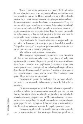 20
AnaRitaPetraroli
Terry, o motorista, dentro de seu casaco de lã e debaixo
de seu chapéu coco, com o guarda-chuva nas mãos veio
recepcioná-los dentro do Hotel, levando-os até a Mercedes do
lado de fora. Entraram no banco de trás, não perderiam a chance
de um namoro nas montanhas. Nem bem sentaram e Terry co-
meçou a interagir com eles e a conversa fluiu a viagem toda até
chegarem ao Linderhof. Freio puxado, o motorista calou-se, e
o guia do castelo veio recepcioná-los. Taça de vinho premiado
na mão passou a dar as informações básicas do castelo
construído como residência pelo rei Ludovico II.
Depois da aula de história, distraída, o tempo todo pe-
las mãos de Ricardo, entraram pela porta lateral destino dos
“hóspedes especiais” e seguiram pelo corredor existente en-
tre as paredes, até a entrada principal.
Mal sabiam onde estavam entrando...
Dizem que as rugas trazem experiência, as de Francisca
não lhe seriam úteis naquela hora. Experiência só vale para
aquilo que já vivemos. O que está por vir é sempre novidade,
água fresca, caminho a ser explorado. Experiência serve para
muito pouca coisa, em especial na vida daqueles que adoram
descobertas. Era o caso de Francisca. A rotina, a mesmice, o
fazer igual todo dia era decreto de morte. Ela era do tipo para
quem Deus inventou as surpresas.
Entraram no quarto de Ludovico II e ouviram a histó-
ria deste rei de conto de fadas como gostam de defini-lo os
alemães.
De dentro do quarto, bem defronte da cama, apoiando-
se sobre a cadeira de tecido rosado e dourado que estava a sua
frente, Francisca olhou na direção da janela e na beirada de
uma das consolas em porcelana de Meissen existentes no quar-
to, percebeu um pedaço de papel, pensando ser um papel qual-
quer, papel de bala, pedaço de folha, estendeu a mão na inten-
ção de pegá-lo, alcançou a ponta do papel e puxou... nada.
Como o papel colado no tecido que revestia a parede
estava muito resistente, fez com que Francisca perdesse o
 
