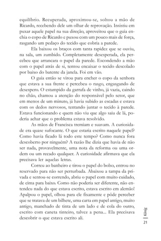 21
König
equilíbrio. Recuperada, aproximou-se, soltou a mão de
Ricardo, recebendo dele um olhar de reprovação. Insistiu em
puxar aquele papel na sua direção, aproveitou que o guia en-
chia o copo de Ricardo e puxou com um pouco mais de força,
rasgando um pedaço do tecido que cobria a parede.
Ela baixou os braços com tanta rapidez que se ouviu,
na sala, um zumbido. Completamente desesperada, ela per-
cebeu que arrancara o papel da parede. Escondendo a mão
com o papel atrás de si, tentou encaixar o tecido descolado
por baixo do batente da janela. Foi em vão.
O guia então se virou para encher o copo da senhora
que estava a sua frente e percebeu o rasgo, engasgando de
desespero. O estampido da garrafa de vinho, já vazia, caindo
no chão, chamou a atenção do responsável pelo setor, que
em menos de um minuto, já havia subido as escadas e estava
com os dedos nervosos, tentando juntar o tecido à parede.
Estava funcionando e quem não viu que algo saiu de lá, po-
deria achar que o problema estava resolvido.
As mãos de Francisca tremiam e suavam. A curiosida-
de era quase sufocante. O que estaria escrito naquele papel?
Como havia ficado lá todo este tempo? Como nunca fora
descoberto por ninguém? A razão lhe dizia que havia de não
ser nada, provavelmente, uma nota da reforma ou uma or-
dem ou um recado qualquer. A curiosidade afirmava que ela
precisava ler aquelas letras.
Correu ao banheiro e tirou o papel do bolso, entrou no
reservado para não ser perturbada. Abaixou a tampa da pri-
vada e sentou-se correndo, abriu o papel com muito cuidado,
de cima para baixo. Como não poderia ser diferente, não en-
tendeu nada do que estava escrito, estava escrito em alemão!
Apalpou o papel, olhou para ele fixamente e pôde perceber
que se tratava de um bilhete, uma carta em papel antigo, muito
antigo, manchado de tinta de um lado e de cola do outro,
escrito com caneta tinteiro, talvez a pena... Ela precisava
descobrir o que estava escrito ali.
 