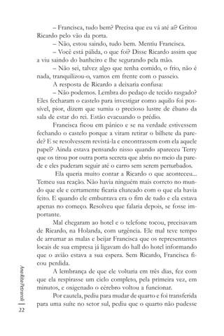 22
AnaRitaPetraroli
– Francisca, tudo bem? Precisa que eu vá até aí? Gritou
Ricardo pelo vão da porta.
– Não, estou saindo, tudo bem. Mentiu Francisca.
– Você está pálida, o que foi? Disse Ricardo assim que
a viu saindo do banheiro e lhe segurando pela mão.
– Não sei, talvez algo que tenha comido, o frio, não é
nada, tranquilizou-o, vamos em frente com o passeio.
A resposta de Ricardo a deixaria confusa:
– Não podemos. Lembra do pedaço de tecido rasgado?
Eles fecharam o castelo para investigar como aquilo foi pos-
sível, pior, dizem que sumiu o precioso lustre de ébano da
sala de estar do rei. Estão evacuando o prédio.
Francisca ficou em pânico e se na verdade estivessem
fechando o castelo porque a viram retirar o bilhete da pare-
de? E se resolvessem revistá-la e encontrassem com ela aquele
papel? Ainda estava pensando nisso quando apareceu Terry
que os tirou por outra porta secreta que abriu no meio da pare-
de e eles puderam seguir até o carro sem serem perturbados.
Ela queria muito contar a Ricardo o que aconteceu...
Temeu sua reação. Não havia ninguém mais correto no mun-
do que ele e certamente ficaria chateado com o que ela havia
feito. E quando ele emburrava era o fim de tudo e ela estava
apenas no começo. Resolveu que falaria depois, se fosse im-
portante.
Mal chegaram ao hotel e o telefone tocou, precisavam
de Ricardo, na Holanda, com urgência. Ele mal teve tempo
de arrumar as malas e beijar Francisca que os representantes
locais de sua empresa já ligavam do hall do hotel informando
que o avião estava a sua espera. Sem Ricardo, Francisca fi-
cou perdida.
A lembrança de que ele voltaria em três dias, fez com
que ela respirasse um ciclo completo, pela primeira vez, em
minutos, e oxigenado o cérebro voltou a funcionar.
Por cautela, pediu para mudar de quarto e foi transferida
para uma suíte no setor sul, pediu que o quarto não pudesse
 