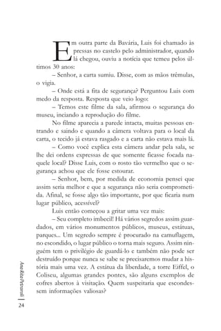 24
AnaRitaPetraroli
E
m outra parte da Bavária, Luis foi chamado às
pressas no castelo pelo administrador, quando
lá chegou, ouviu a notícia que temeu pelos úl-
timos 30 anos:
– Senhor, a carta sumiu. Disse, com as mãos trêmulas,
o vigia.
– Onde está a fita de segurança? Perguntou Luis com
medo da resposta. Resposta que veio logo:
– Temos este filme da sala, afirmou o segurança do
museu, inciando a reprodução do filme.
No filme aparecia a parede intacta, muitas pessoas en-
trando e saindo e quando a câmera voltava para o local da
carta, o tecido já estava rasgado e a carta não estava mais lá.
– Como você explica esta câmera andar pela sala, se
lhe dei ordens expressas de que somente ficasse focada na-
quele local? Disse Luis, com o rosto tão vermelho que o se-
gurança achou que ele fosse estourar.
– Senhor, bem, por medida de economia pensei que
assim seria melhor e que a segurança não seria comprometi-
da. Afinal, se fosse algo tão importante, por que ficaria num
lugar público, acessível?
Luis então começou a gritar uma vez mais:
– Seu completo imbecil! Há vários segredos assim guar-
dados, em vários monumentos públicos, museus, estátuas,
parques... Um segredo sempre é procurado na camuflagem,
no escondido, o lugar público o torna mais seguro. Assim nin-
guém tem o privilégio de guardá-lo e também não pode ser
destruído porque nunca se sabe se precisaremos mudar a his-
tória mais uma vez. A estátua da liberdade, a torre Eiffel, o
Coliseu, algumas grandes pontes, são alguns exemplos de
cofres abertos à visitação. Quem suspeitaria que escondes-
sem informações valiosas?
 