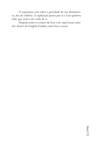 25
König
O segurança, sem saber a gravidade de seu desinteres-
se, deu de ombros. A explicação parou por aí e Luis quebrou
tudo que estava em volta de si.
Naquela noite os corpos de Luis e do vigia foram acha-
dos dentro do English Garden, num beco escuro.
 