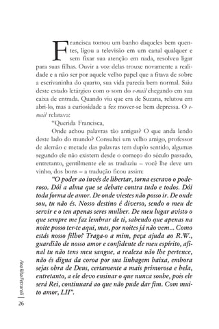 26
AnaRitaPetraroli
F
rancisca tomou um banho daqueles bem quen-
tes, ligou a televisão em um canal qualquer e
sem fixar sua atenção em nada, resolveu ligar
para suas filhas. Ouvir a voz delas trouxe novamente a reali-
dade e a não ser por aquele velho papel que a fitava de sobre
a escrivaninha do quarto, sua vida parecia bem normal. Saiu
deste estado letárgico com o som do e-mail chegando em sua
caixa de entrada. Quando viu que era de Suzana, relutou em
abri-lo, mas a curiosidade a fez mover-se bem depressa. O e-
mail relatava:
“Querida Francisca,
Onde achou palavras tão antigas? O que anda lendo
deste lado do mundo? Consultei um velho amigo, professor
de alemão e metade das palavras tem duplo sentido, algumas
segundo ele não existem desde o começo do século passado,
entretanto, gentilmente ele as traduziu – você lhe deve um
vinho, dos bons – a tradução ficou assim:
“O poder ao invés de libertar, torna escravo o pode-
roso. Dói a alma que se debate contra tudo e todos. Dói
toda forma de amor. De onde viestes não posso ir. De onde
sou, tu não és. Nosso destino é diverso, sendo o meu de
servir e o teu apenas seres mulher. De meu lugar avisto o
que sempre me faz lembrar de ti, sabendo que apenas na
noite posso ter-te aqui, mas, por noites já não vem... Como
estás nosso filho? Traga-o a mim, peça ajuda ao R.W.,
guardião de nosso amor e confidente de meu espírito, afi-
nal tu não tens meu sangue, a realeza não lhe pertence,
não és digna da coroa por sua linhagem baixa, embora
sejas obra de Deus, certamente a mais primorosa e bela,
entretanto, a ele devo ensinar o que nunca soube, pois ele
será Rei, continuará ao que não pude dar fim. Com mui-
to amor, LII”.
 