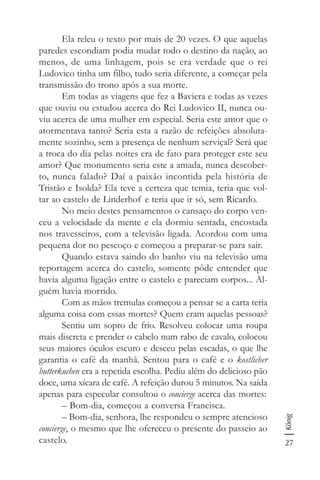 27
König
Ela releu o texto por mais de 20 vezes. O que aquelas
paredes escondiam podia mudar todo o destino da nação, ao
menos, de uma linhagem, pois se era verdade que o rei
Ludovico tinha um filho, tudo seria diferente, a começar pela
transmissão do trono após a sua morte.
Em todas as viagens que fez a Baviera e todas as vezes
que ouviu ou estudou acerca do Rei Ludovico II, nunca ou-
viu acerca de uma mulher em especial. Seria este amor que o
atormentava tanto? Seria esta a razão de refeições absoluta-
mente sozinho, sem a presença de nenhum serviçal? Será que
a troca do dia pelas noites era de fato para proteger este seu
amor? Que monumento seria este a amada, nunca descober-
to, nunca falado? Daí a paixão incontida pela história de
Tristão e Isolda? Ela teve a certeza que temia, teria que vol-
tar ao castelo de Linderhof e teria que ir só, sem Ricardo.
No meio destes pensamentos o cansaço do corpo ven-
ceu a velocidade da mente e ela dormiu sentada, encostada
nos travesseiros, com a televisão ligada. Acordou com uma
pequena dor no pescoço e começou a preparar-se para sair.
Quando estava saindo do banho viu na televisão uma
reportagem acerca do castelo, somente pôde entender que
havia alguma ligação entre o castelo e pareciam corpos... Al-
guém havia morrido.
Com as mãos tremulas começou a pensar se a carta teria
alguma coisa com essas mortes? Quem eram aquelas pessoas?
Sentiu um sopro de frio. Resolveu colocar uma roupa
mais discreta e prender o cabelo num rabo de cavalo, colocou
seus maiores óculos escuro e desceu pelas escadas, o que lhe
garantia o café da manhã. Sentou para o café e o kostlicher
butterkuchen era a repetida escolha. Pediu além do delicioso pão
doce, uma xícara de café. A refeição durou 5 minutos. Na saída
apenas para especular consultou o concierge acerca das mortes:
– Bom-dia, começou a conversa Francisca.
– Bom-dia, senhora, lhe respondeu o sempre atencioso
concierge, o mesmo que lhe ofereceu o presente do passeio ao
castelo.
 