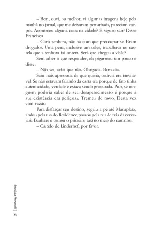 28
AnaRitaPetraroli
– Bem, ouvi, ou melhor, vi algumas imagens hoje pela
manhã no jornal, que me deixaram perturbada, pareciam cor-
pos. Aconteceu alguma coisa na cidade? É seguro sair? Disse
Francisca.
– Claro senhora, não há com que preocupar-se. Eram
drogados. Uma pena, inclusive um deles, trabalhava no cas-
telo que a senhora foi ontem. Será que chegou a vê-lo?
Sem saber o que responder, ela pigarreou um pouco e
disse:
– Não sei, acho que não. Obrigada. Bom-dia.
Saiu mais apressada do que queria, todavia era inevitá-
vel. Se não estavam falando da carta era porque de fato tinha
autenticidade, verdade e estava sendo procurada. Pior, se nin-
guém poderia saber de seu desaparecimento é porque a
sua existência era perigosa. Tremeu de novo. Desta vez
com razão.
Para disfarçar seu destino, seguiu a pé até Mariaplatz,
andou pela rua do Rezidence, passou pela rua de trás da cerve-
jaria Bauhaus e tomou o primeiro táxi no meio do caminho:
– Castelo de Linderhof, por favor.
 