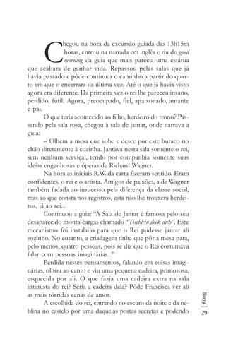 29
König
C
hegou na hora da excursão guiada das 13h15m
horas, entrou na narrada em inglês e riu do good
morning da guia que mais parecia uma estátua
que acabara de ganhar vida. Repassou pelas salas que já
havia passado e pôde continuar o caminho a partir do quar-
to em que o encerrara da última vez. Até o que já havia visto
agora era diferente. Da primeira vez o rei lhe pareceu insano,
perdido, fútil. Agora, preocupado, fiel, apaixonado, amante
e pai.
O que teria acontecido ao filho, herdeiro do trono? Pas-
sando pela sala rosa, chegou à sala de jantar, onde narrava a
guia:
– Olhem a mesa que sobe e desce por este buraco no
chão diretamente à cozinha. Jantava nesta sala somente o rei,
sem nenhum serviçal, tendo por companhia somente suas
ideias engenhosas e óperas de Richard Wagner.
Na hora as iniciais R.W. da carta fizeram sentido. Eram
confidentes, o rei e o artista. Amigos de paixões, a de Wagner
também fadada ao insucesso pela diferença da classe social,
mas ao que consta nos registros, esta não lhe trouxera herdei-
ros, já ao rei...
Continuou a guia: “A Sala de Jantar é famosa pelo seu
desaparecido monta-cargas chamado “Tischlein deck dich”. Este
mecanismo foi instalado para que o Rei pudesse jantar ali
sozinho. No entanto, a criadagem tinha que pôr a mesa para,
pelo menos, quatro pessoas, pois se diz que o Rei costumava
falar com pessoas imaginárias...”
Perdida nestes pensamentos, falando em coisas imagi-
nárias, olhou ao canto e viu uma pequena cadeira, primorosa,
esquecida por ali. O que fazia uma cadeira extra na sala
intimista do rei? Seria a cadeira dela? Pôde Francisca ver ali
as mais tórridas cenas de amor.
A escolhida do rei, entrando no escuro da noite e da ne-
blina no castelo por uma daquelas portas secretas e podendo
 
